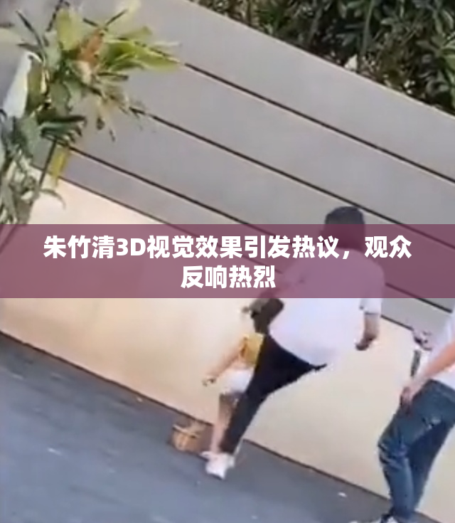 朱竹清3D视觉效果引发热议，观众反响热烈