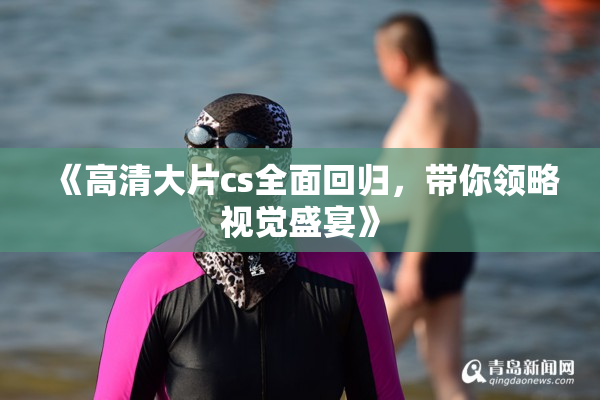《高清大片cs全面回归，带你领略视觉盛宴》