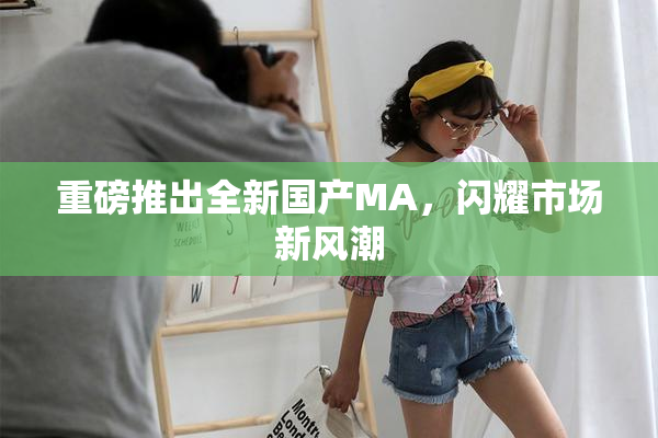 重磅推出全新国产MA，闪耀市场新风潮