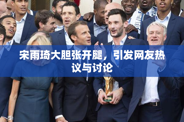 宋雨琦大胆张开腿，引发网友热议与讨论