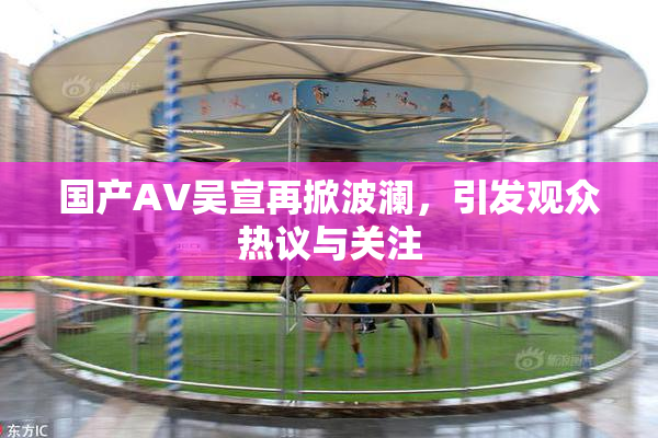 国产AV吴宣再掀波澜，引发观众热议与关注
