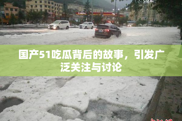 国产51吃瓜背后的故事，引发广泛关注与讨论
