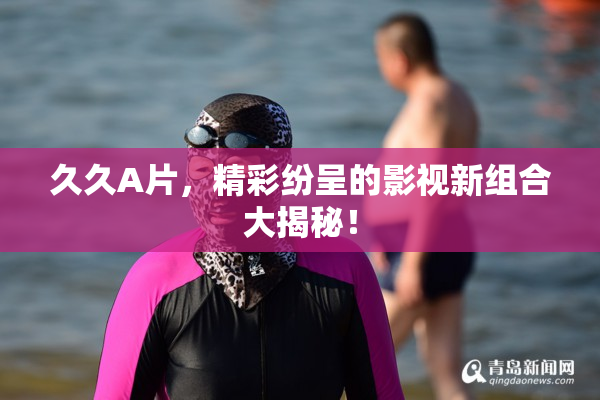 久久A片，精彩纷呈的影视新组合大揭秘！