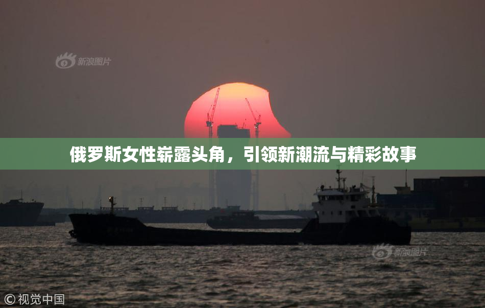 俄罗斯女性崭露头角，引领新潮流与精彩故事