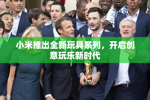 小米推出全新玩具系列，开启创意玩乐新时代
