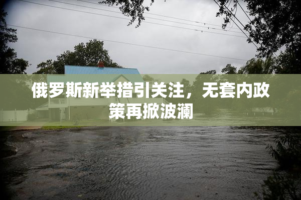 俄罗斯新举措引关注，无套内政策再掀波澜