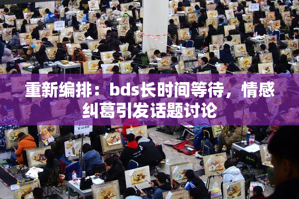 重新编排：bds长时间等待，情感纠葛引发话题讨论