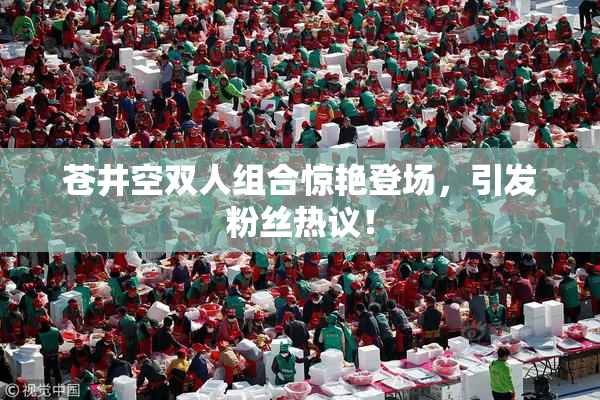 苍井空双人组合惊艳登场，引发粉丝热议！