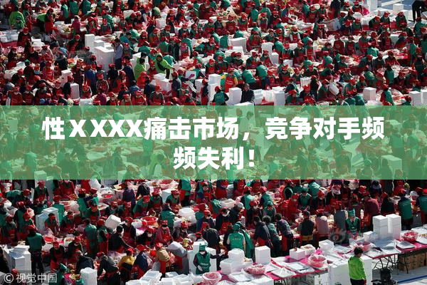 性ⅩXXX痛击市场，竞争对手频频失利！