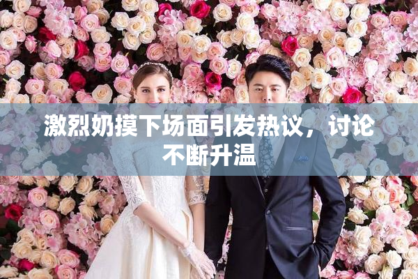 激烈奶摸下场面引发热议，讨论不断升温