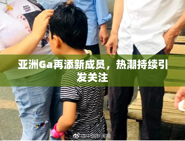 亚洲Ga再添新成员，热潮持续引发关注