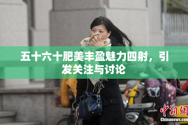 五十六十肥美丰盈魅力四射，引发关注与讨论