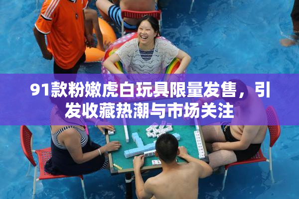 91款粉嫩虎白玩具限量发售，引发收藏热潮与市场关注
