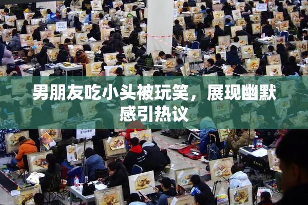 男朋友吃小头被玩笑，展现幽默感引热议