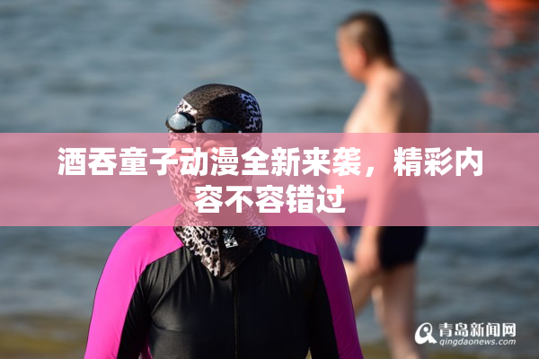 酒吞童子动漫全新来袭，精彩内容不容错过