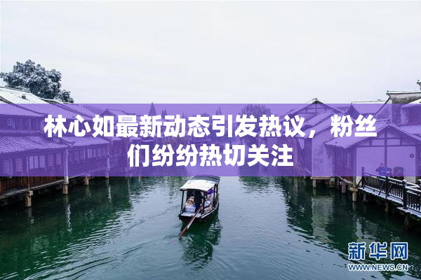 林心如最新动态引发热议，粉丝们纷纷热切关注