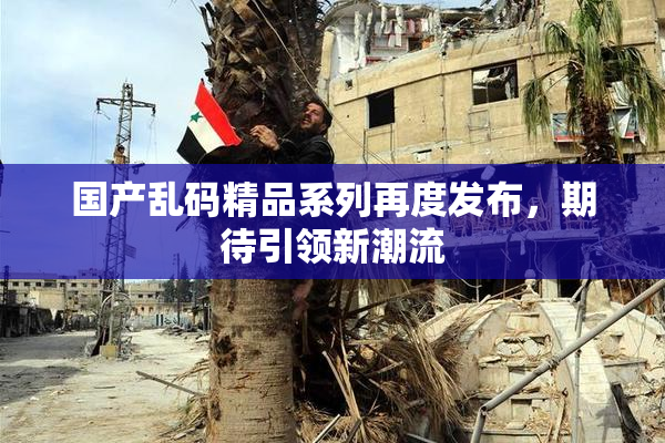 国产乱码精品系列再度发布，期待引领新潮流