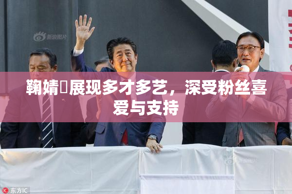 鞠婧祎展现多才多艺，深受粉丝喜爱与支持
