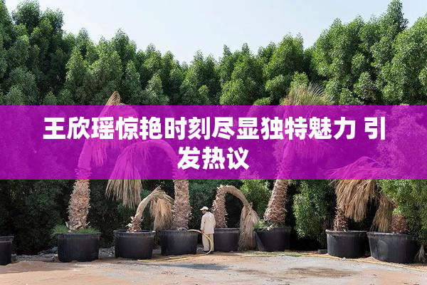 王欣瑶惊艳时刻尽显独特魅力 引发热议