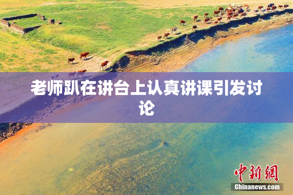 老师趴在讲台上认真讲课引发讨论