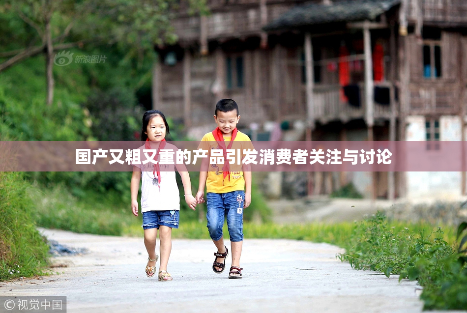 国产又粗又重的产品引发消费者关注与讨论