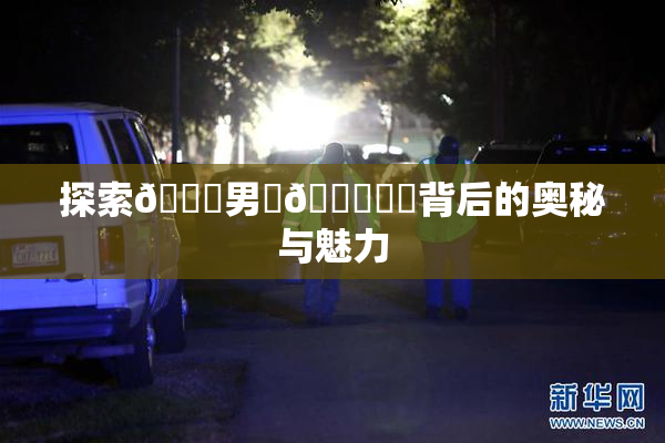 探索😚男‌🍌❌‌背后的奥秘与魅力