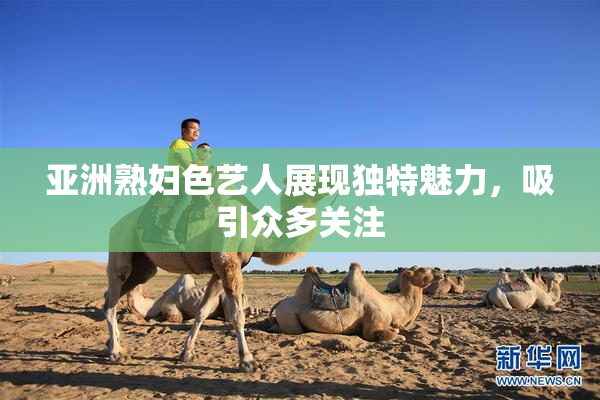 亚洲熟妇色艺人展现独特魅力，吸引众多关注