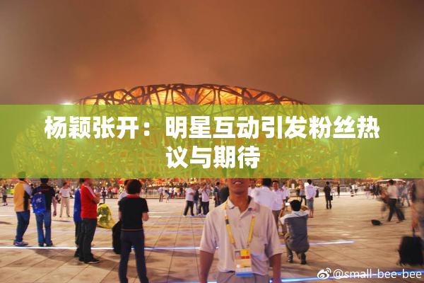 杨颖张开：明星互动引发粉丝热议与期待
