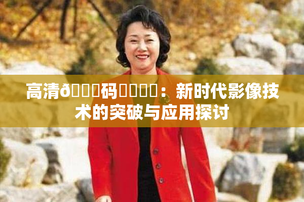 高清🈚码❌‌❌‌：新时代影像技术的突破与应用探讨