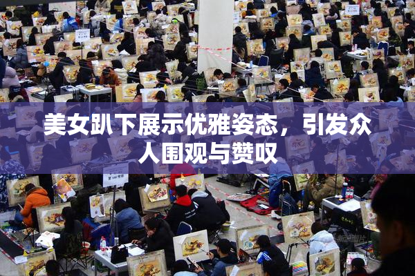 美女趴下展示优雅姿态，引发众人围观与赞叹