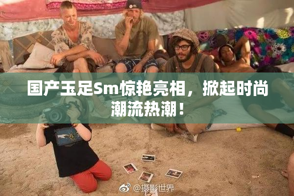 国产玉足Sm惊艳亮相，掀起时尚潮流热潮！