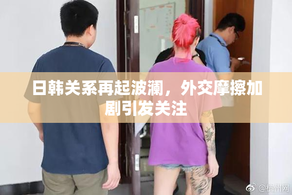 日韩关系再起波澜，外交摩擦加剧引发关注