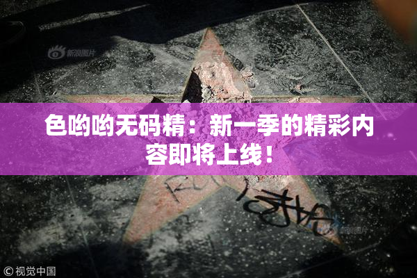 色哟哟无码精：新一季的精彩内容即将上线！