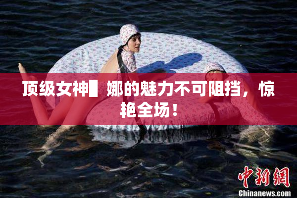 顶级女神▌娜的魅力不可阻挡，惊艳全场！