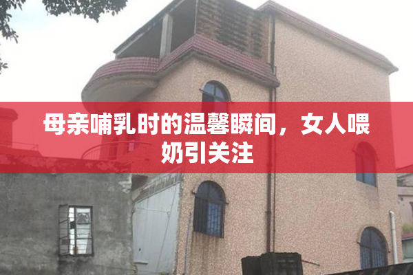 母亲哺乳时的温馨瞬间，女人喂奶引关注