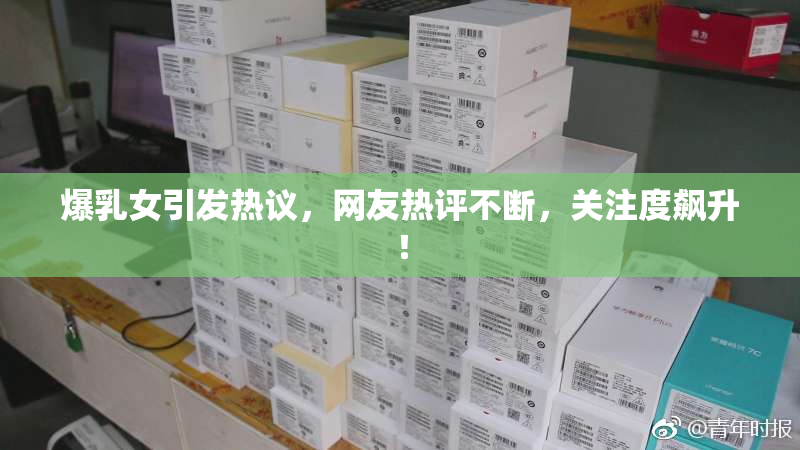 爆乳女引发热议，网友热评不断，关注度飙升！