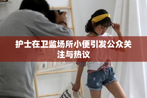 护士在卫监场所小便引发公众关注与热议