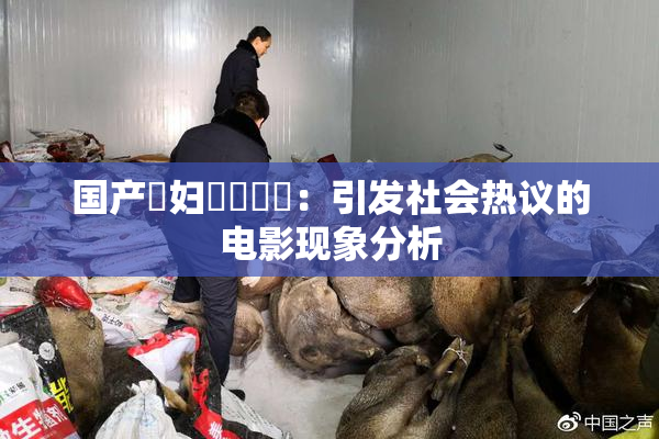 国产婬妇❌‌❌‌：引发社会热议的电影现象分析