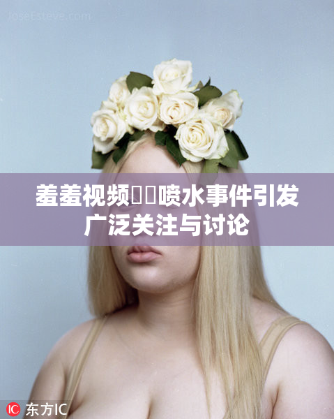 羞羞视频❌‌喷水事件引发广泛关注与讨论