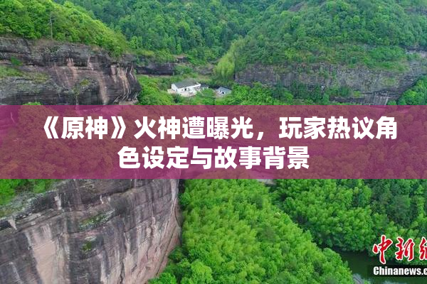 《原神》火神遭曝光，玩家热议角色设定与故事背景
