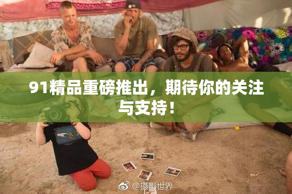 91精品重磅推出，期待你的关注与支持！