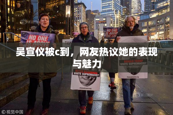 吴宣仪被c到，网友热议她的表现与魅力