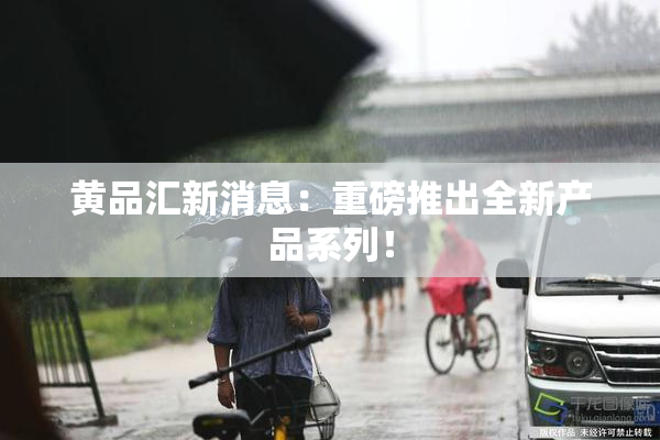 黄品汇新消息：重磅推出全新产品系列！