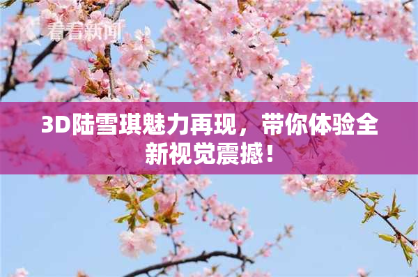 3D陆雪琪魅力再现，带你体验全新视觉震撼！