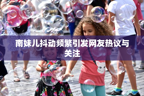 南妹儿抖动频繁引发网友热议与关注