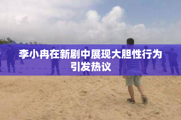 李小冉在新剧中展现大胆性行为引发热议