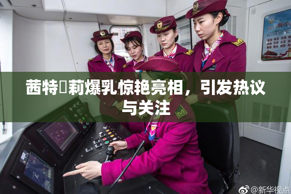 茜特菈莉爆乳惊艳亮相，引发热议与关注