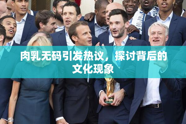 肉乳无码引发热议，探讨背后的文化现象