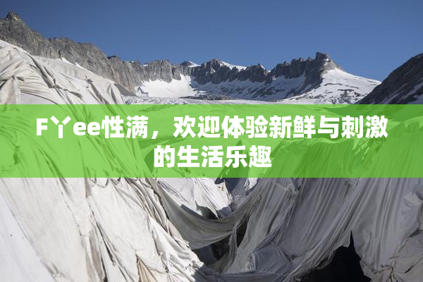 F丫ee性满，欢迎体验新鲜与刺激的生活乐趣
