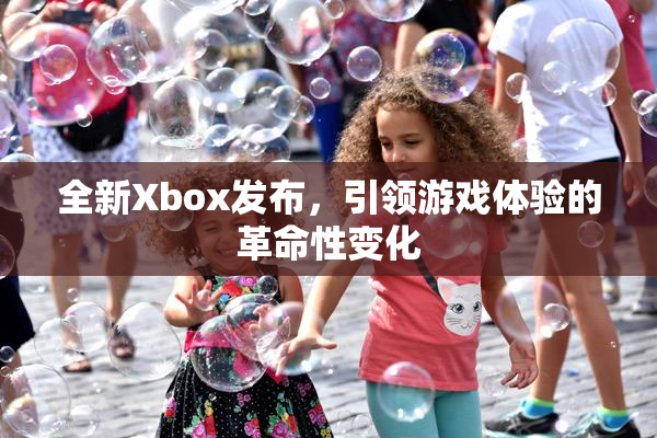 全新Xbox发布，引领游戏体验的革命性变化